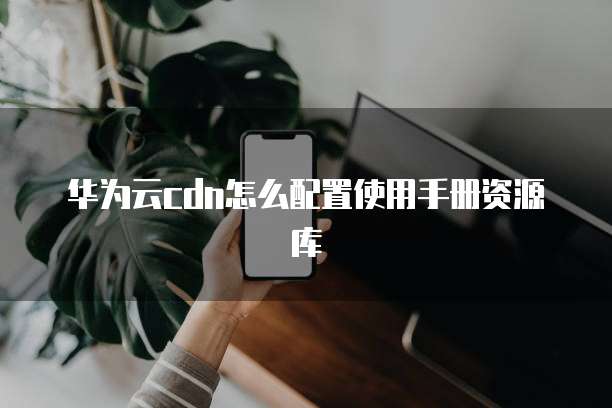 华为云cdn怎么配置使用手册资源库