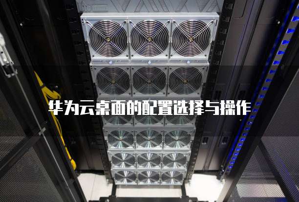 华为云桌面的配置选择与操作