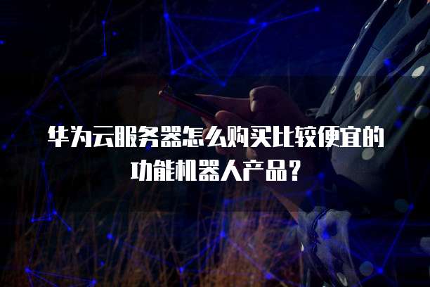 华为云服务器怎么购买比较便宜的功能机器人产品?