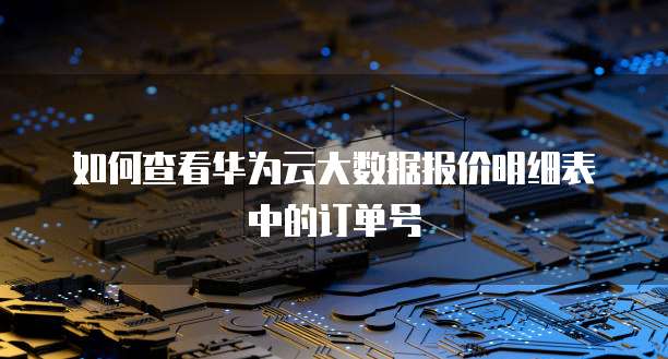 如何查看华为云大数据报价明细表中的订单号