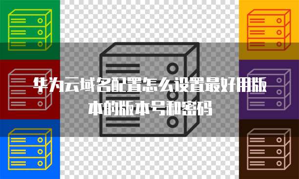 华为云域名配置怎么设置最好用版本的版本号和密码