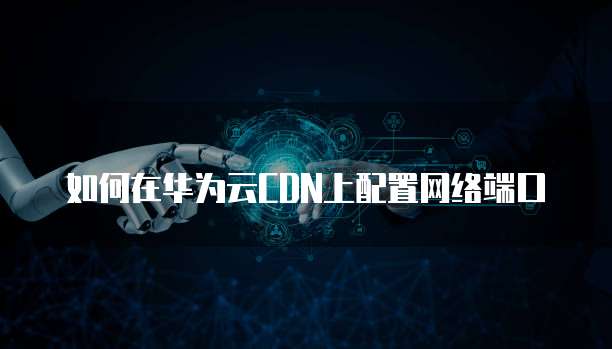 如何在华为云CDN上配置网络端口