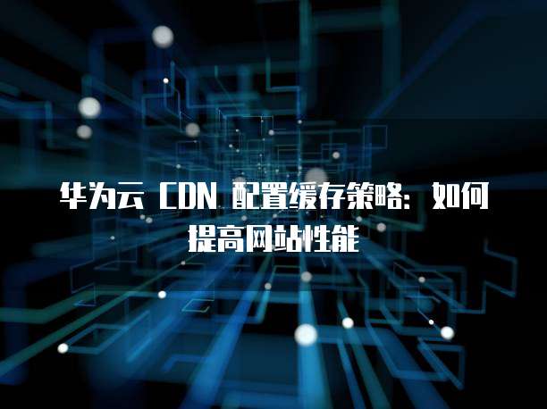 华为云 CDN 配置缓存策略：如何提高网站性能
