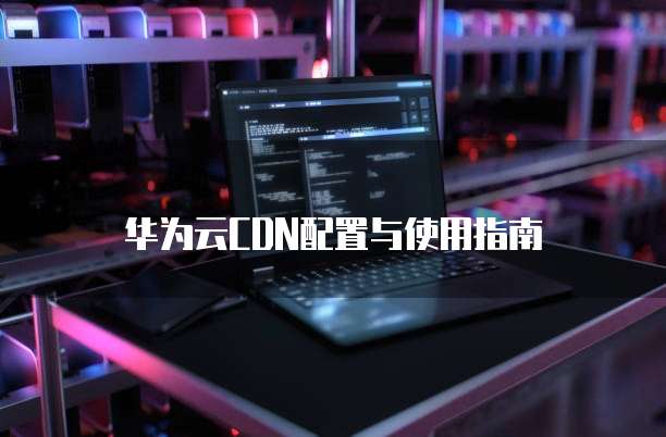 华为云CDN配置与使用指南