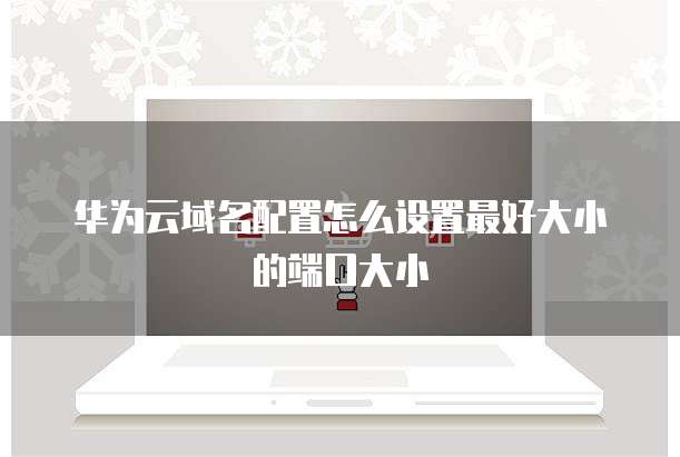 华为云域名配置怎么设置最好大小的端口大小