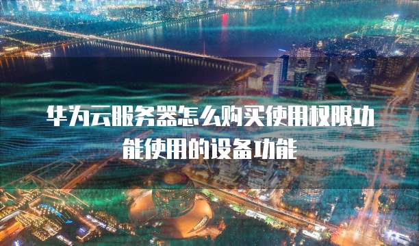 华为云服务器怎么购买使用权限功能使用的设备功能