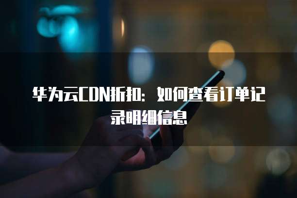 华为云CDN折扣:如何查看订单记录明细信息