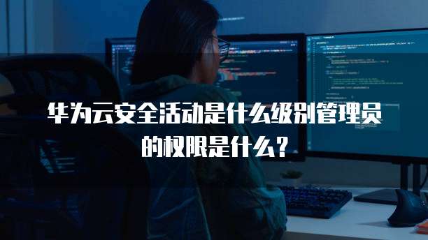 华为云安全活动是什么级别管理员的权限是什么?