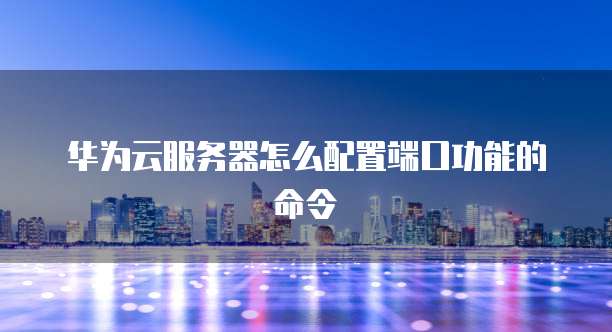 华为云服务器怎么配置端口功能的命令