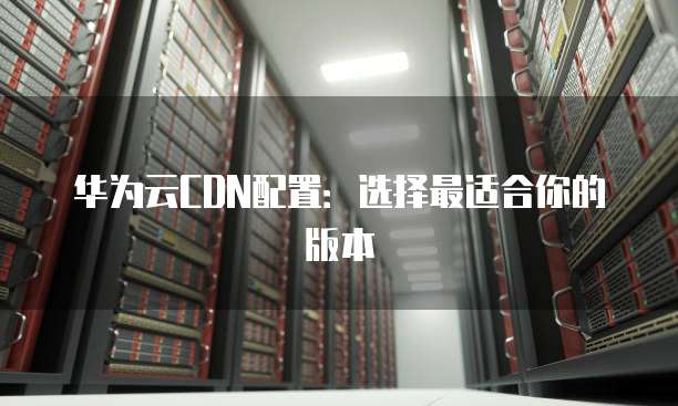 华为云CDN配置:选择最适合你的版本