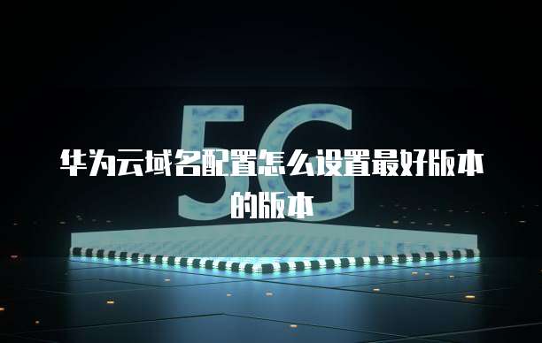 华为云域名配置怎么设置最好版本的版本