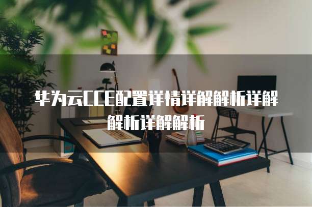 华为云CCE配置详情详解解析详解解析详解解析