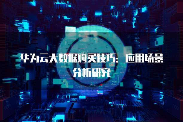 华为云大数据购买技巧:应用场景分析研究