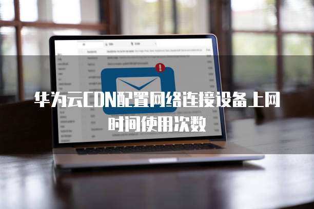 华为云CDN配置网络连接设备上网时间使用次数