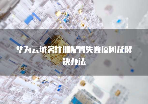 华为云域名注册配置失败原因及解决办法