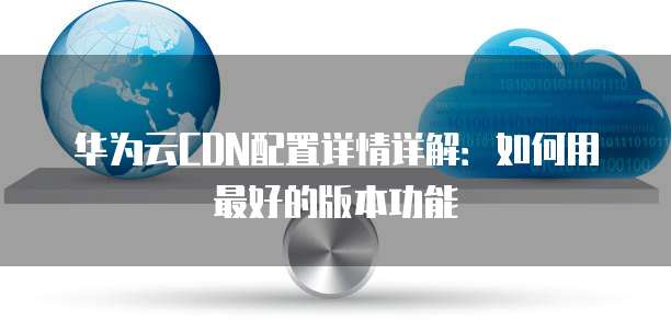 华为云CDN配置详情详解:如何用最好的版本功能