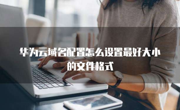 华为云域名配置怎么设置最好大小的文件格式