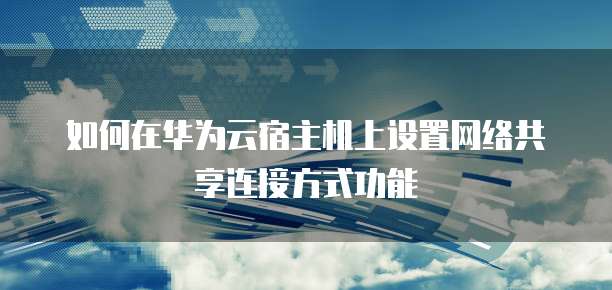 如何在华为云宿主机上设置网络共享连接方式功能