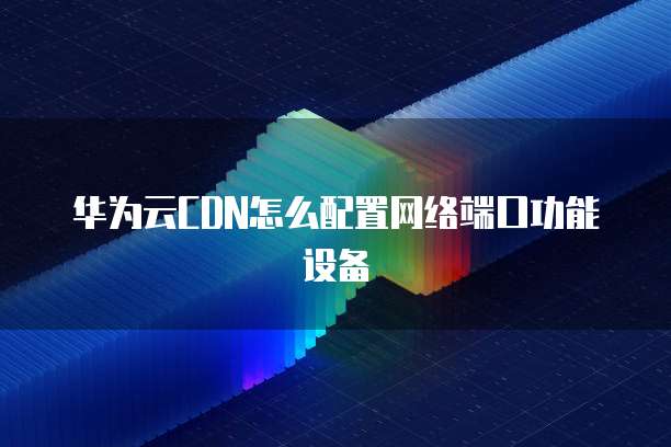 华为云CDN怎么配置网络端口功能设备
