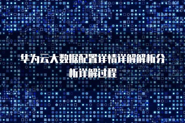 华为云大数据配置详情详解解析分析详解过程