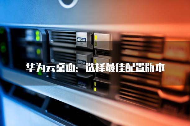 华为云桌面:选择最佳配置版本