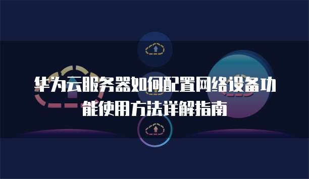 华为云服务器如何配置网络设备功能使用方法详解指南