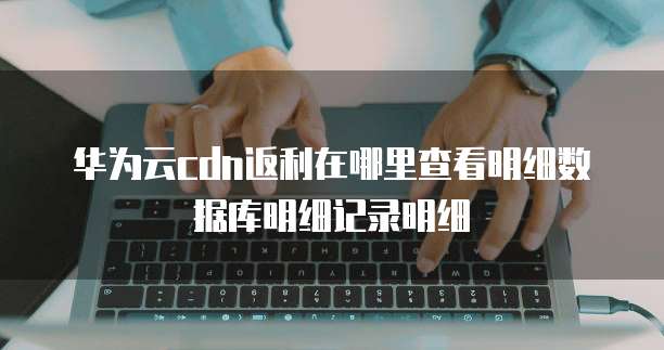 华为云cdn返利在哪里查看明细数据库明细记录明细