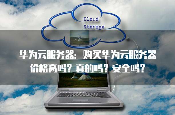 华为云服务器:购买华为云服务器价格高吗?真的吗?安全吗?