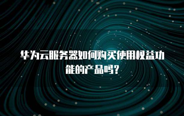 华为云服务器如何购买使用权益功能的产品吗?