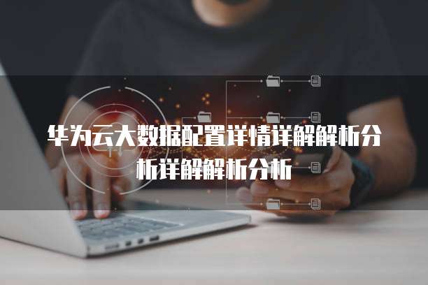 华为云大数据配置详情详解解析分析详解解析分析