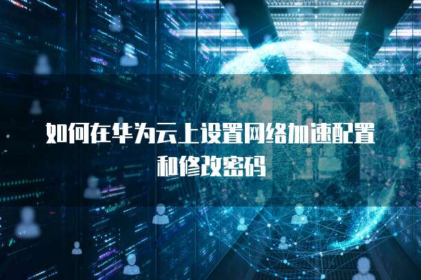 如何在华为云上设置网络加速配置和修改密码