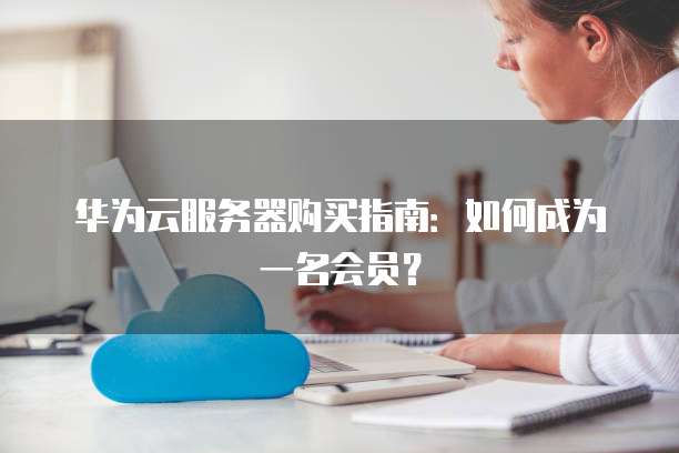 华为云服务器购买指南:如何成为一名会员?