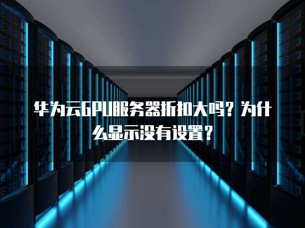 华为云GPU服务器折扣大吗?为什么显示没有设置?