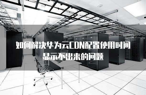 如何解决华为云CDN配置使用时间显示不出来的问题