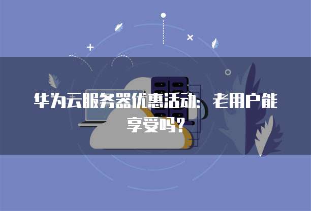 华为云服务器优惠活动:老用户能享受吗?
