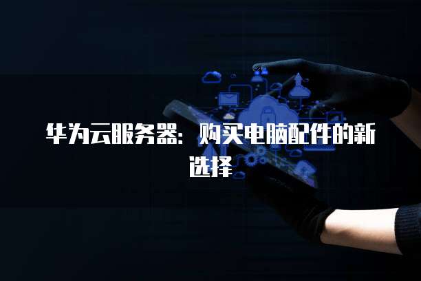 华为云服务器:购买电脑配件的新选择