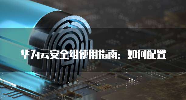 华为云安全组使用指南:如何配置