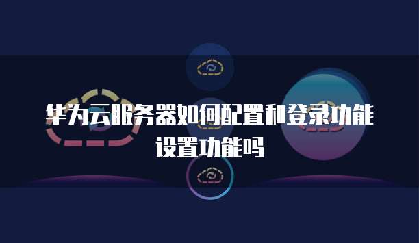华为云服务器如何配置和登录功能设置功能吗