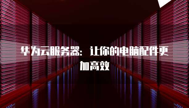 华为云服务器:让你的电脑配件更加高效