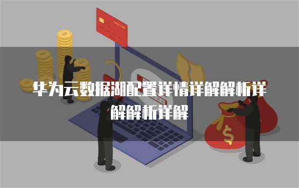 华为云数据湖配置详情详解解析详解解析详解