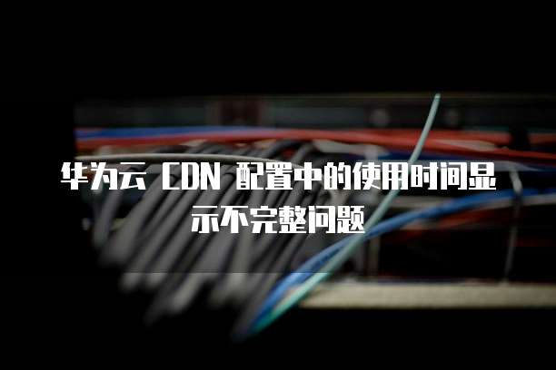 华为云 CDN 配置中的使用时间显示不完整问题