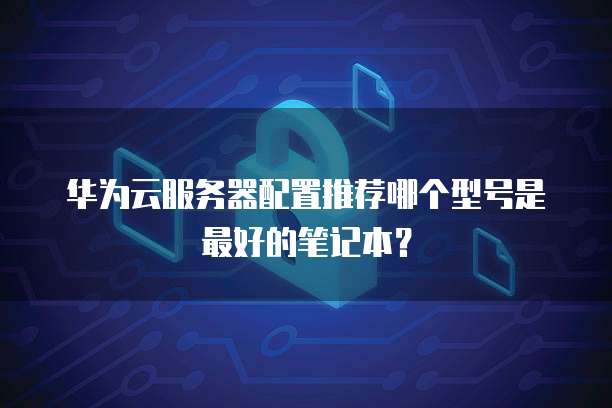 华为云服务器配置推荐哪个型号是最好的笔记本？