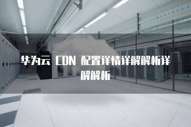华为云 CDN 配置详情详解解析详解解析