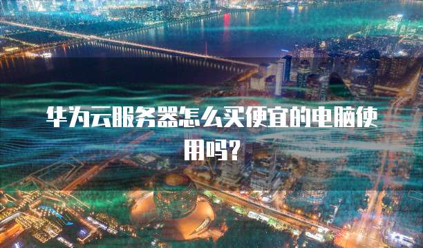 华为云服务器怎么买便宜的电脑使用吗？