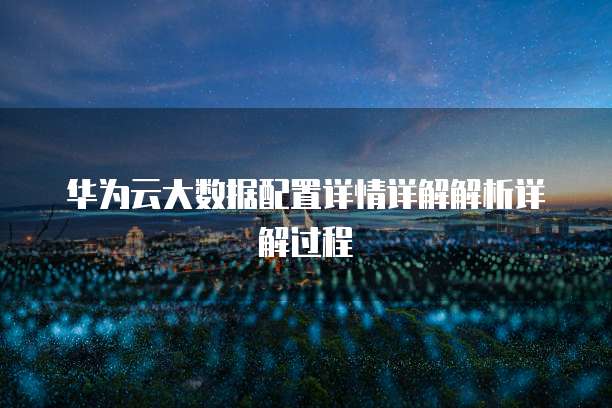 华为云大数据配置详情详解解析详解过程