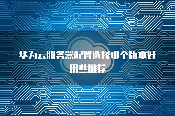 华为云服务器配置选择哪个版本好用些推荐