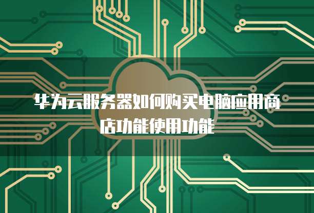 华为云服务器如何购买电脑应用商店功能使用功能