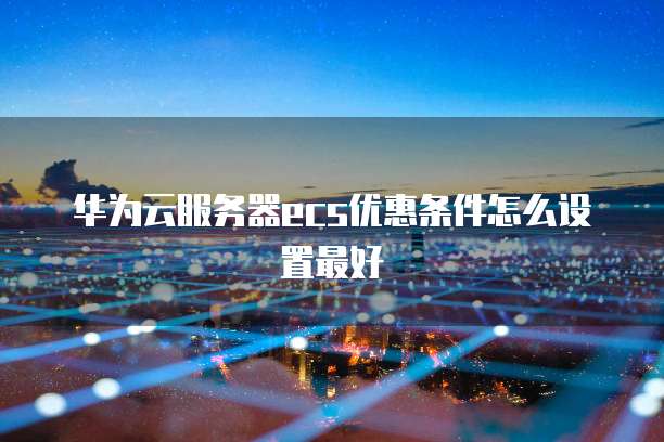 华为云服务器ecs优惠条件怎么设置最好
