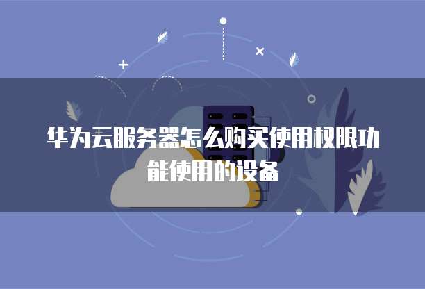 华为云服务器怎么购买使用权限功能使用的设备
