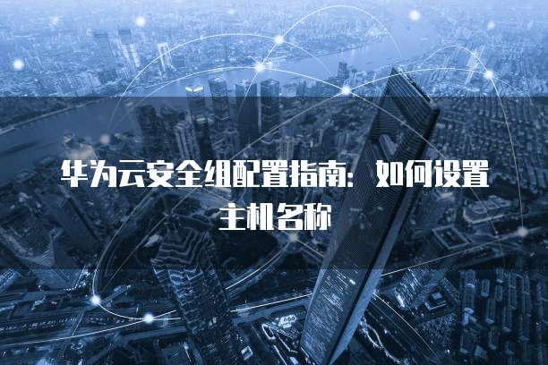 华为云安全组配置指南:如何设置主机名称